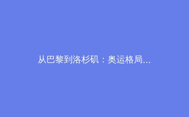 从巴黎到洛杉矶：奥运格局变迁背后的体育产业革新与科技赋能