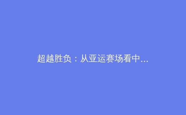 超越胜负：从亚运赛场看中国体育文化的深层变革与未来挑战