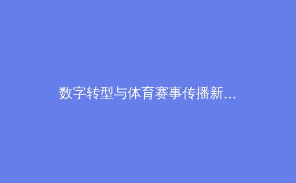数字转型与体育赛事传播新生态：从转播权博弈到沉浸式体验革命 - 2
