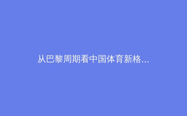 从巴黎周期看中国体育新格局：优势项目守成与新兴势力破局的战略博弈