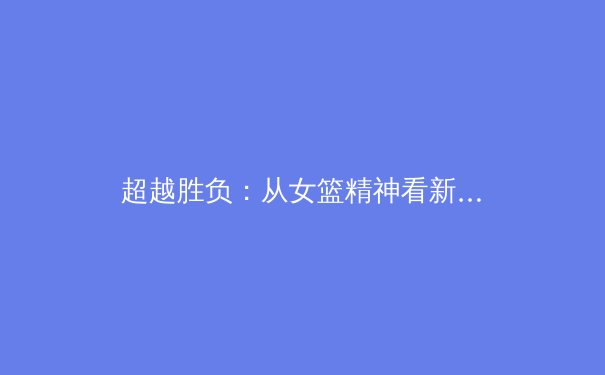 超越胜负：从女篮精神看新时代中国体育文化的深层价值 - 4