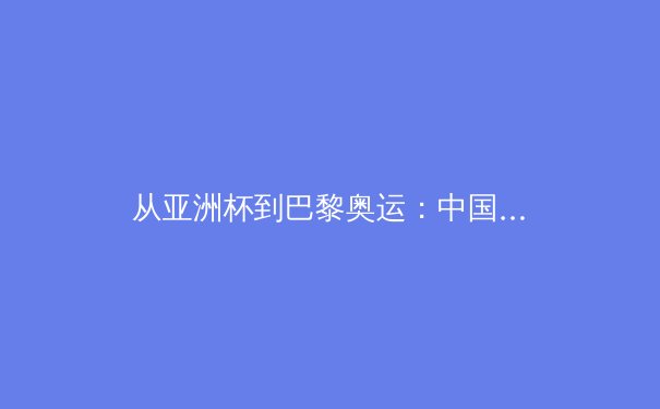 从亚洲杯到巴黎奥运：中国三大球类运动的战略转型与未来挑战
