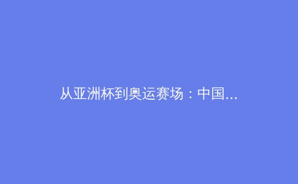 从亚洲杯到奥运赛场：中国三大球类运动的战略转型与未来挑战 - 3